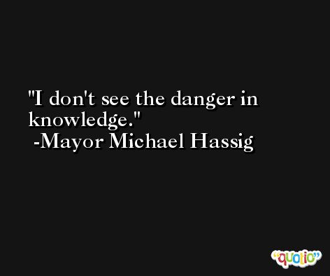 I don't see the danger in knowledge. -Mayor Michael Hassig