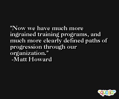 Now we have much more ingrained training programs, and much more clearly defined paths of progression through our organization. -Matt Howard