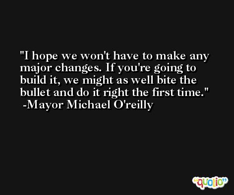 I hope we won't have to make any major changes. If you're going to build it, we might as well bite the bullet and do it right the first time. -Mayor Michael O'reilly