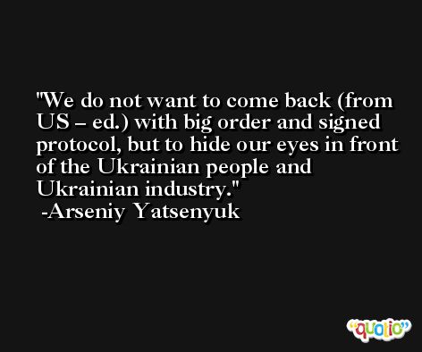 We do not want to come back (from US – ed.) with big order and signed protocol, but to hide our eyes in front of the Ukrainian people and Ukrainian industry. -Arseniy Yatsenyuk