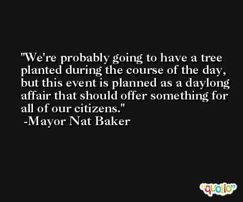 We're probably going to have a tree planted during the course of the day, but this event is planned as a daylong affair that should offer something for all of our citizens. -Mayor Nat Baker