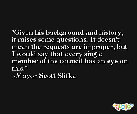 Given his background and history, it raises some questions. It doesn't mean the requests are improper, but I would say that every single member of the council has an eye on this. -Mayor Scott Slifka