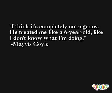 I think it's completely outrageous. He treated me like a 6-year-old, like I don't know what I'm doing. -Mayvis Coyle