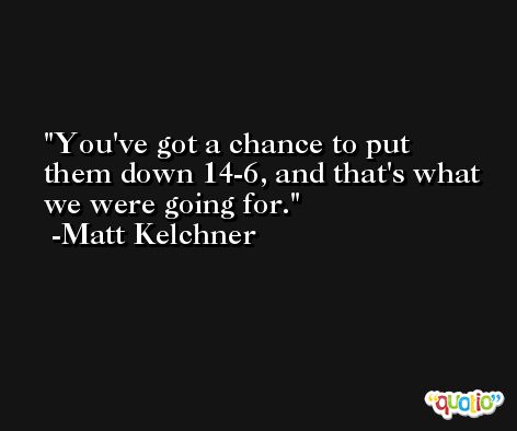 You've got a chance to put them down 14-6, and that's what we were going for. -Matt Kelchner