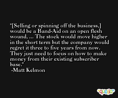 [Selling or spinning off the business,] would be a Band-Aid on an open flesh wound, ... The stock would move higher in the short term but the company would regret it three to five years from now. They just need to focus on how to make money from their existing subscriber base. -Matt Kelmon