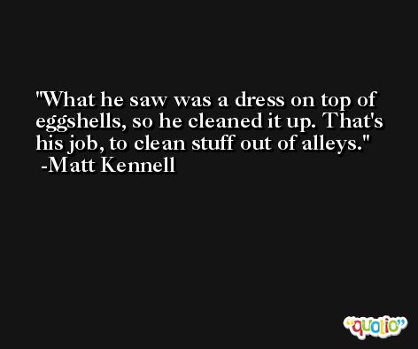What he saw was a dress on top of eggshells, so he cleaned it up. That's his job, to clean stuff out of alleys. -Matt Kennell