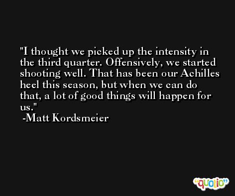 I thought we picked up the intensity in the third quarter. Offensively, we started shooting well. That has been our Achilles heel this season, but when we can do that, a lot of good things will happen for us. -Matt Kordsmeier