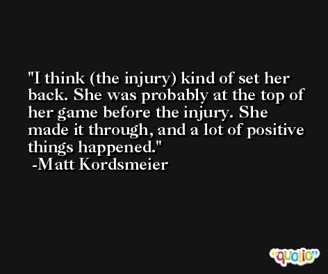 I think (the injury) kind of set her back. She was probably at the top of her game before the injury. She made it through, and a lot of positive things happened. -Matt Kordsmeier
