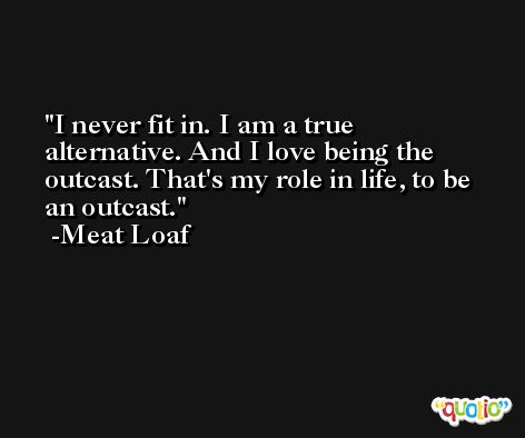 I never fit in. I am a true alternative. And I love being the outcast. That's my role in life, to be an outcast. -Meat Loaf