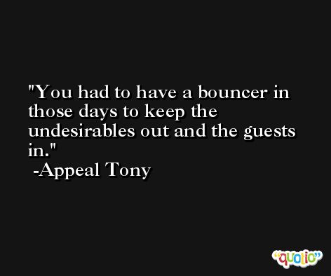 You had to have a bouncer in those days to keep the undesirables out and the guests in. -Appeal Tony