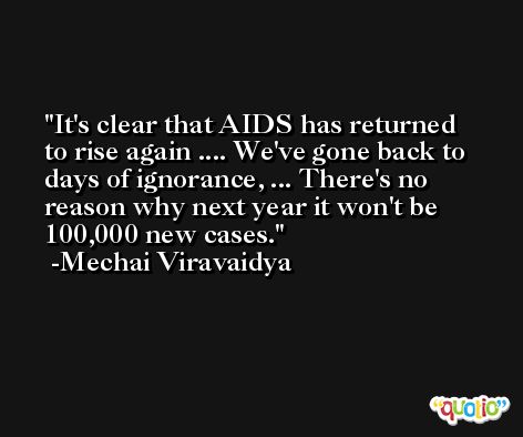 It's clear that AIDS has returned to rise again .... We've gone back to days of ignorance, ... There's no reason why next year it won't be 100,000 new cases. -Mechai Viravaidya