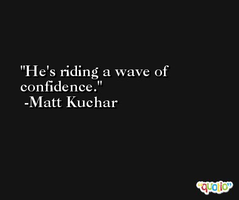 He's riding a wave of confidence. -Matt Kuchar