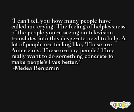 I can't tell you how many people have called me crying. The feeling of helplessness of the people you're seeing on television translates into this desperate need to help. A lot of people are feeling like, 'These are Americans. These are my people.' They really want to do something concrete to make people's lives better. -Medea Benjamin