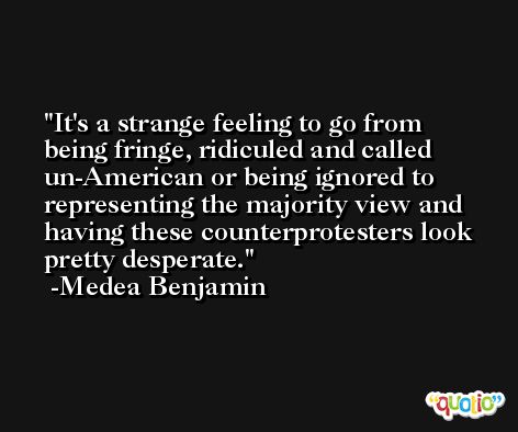 It's a strange feeling to go from being fringe, ridiculed and called un-American or being ignored to representing the majority view and having these counterprotesters look pretty desperate. -Medea Benjamin