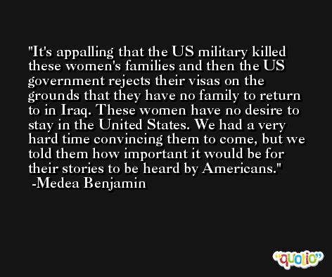 It's appalling that the US military killed these women's families and then the US government rejects their visas on the grounds that they have no family to return to in Iraq. These women have no desire to stay in the United States. We had a very hard time convincing them to come, but we told them how important it would be for their stories to be heard by Americans. -Medea Benjamin