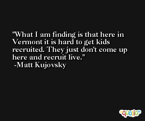 What I am finding is that here in Vermont it is hard to get kids recruited. They just don't come up here and recruit live. -Matt Kujovsky