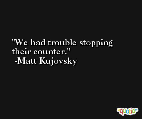 We had trouble stopping their counter. -Matt Kujovsky