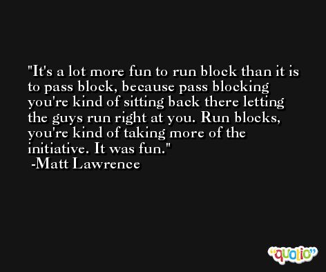 It's a lot more fun to run block than it is to pass block, because pass blocking you're kind of sitting back there letting the guys run right at you. Run blocks, you're kind of taking more of the initiative. It was fun. -Matt Lawrence