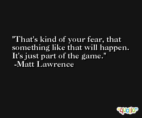 That's kind of your fear, that something like that will happen. It's just part of the game. -Matt Lawrence