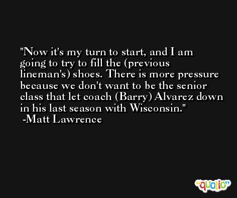 Now it's my turn to start, and I am going to try to fill the (previous lineman's) shoes. There is more pressure because we don't want to be the senior class that let coach (Barry) Alvarez down in his last season with Wisconsin. -Matt Lawrence