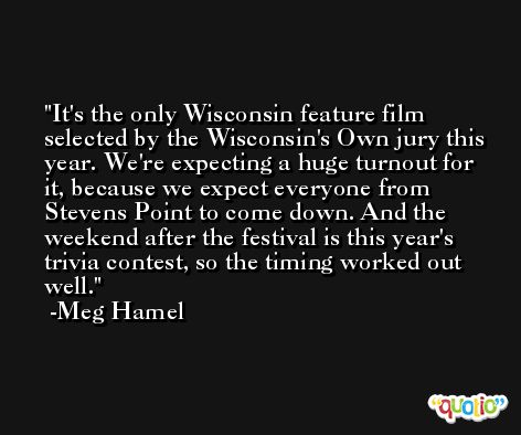 It's the only Wisconsin feature film selected by the Wisconsin's Own jury this year. We're expecting a huge turnout for it, because we expect everyone from Stevens Point to come down. And the weekend after the festival is this year's trivia contest, so the timing worked out well. -Meg Hamel