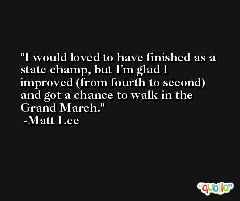I would loved to have finished as a state champ, but I'm glad I improved (from fourth to second) and got a chance to walk in the Grand March. -Matt Lee
