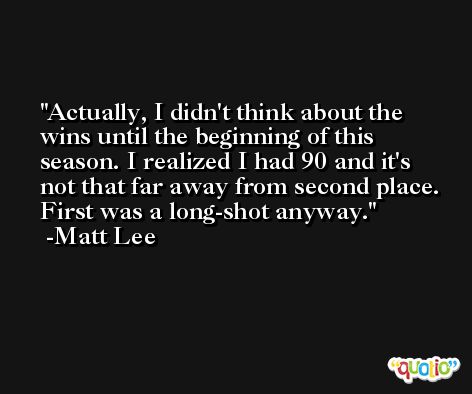 Actually, I didn't think about the wins until the beginning of this season. I realized I had 90 and it's not that far away from second place. First was a long-shot anyway. -Matt Lee