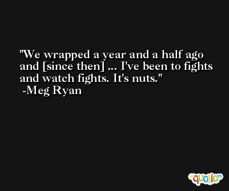 We wrapped a year and a half ago and [since then] ... I've been to fights and watch fights. It's nuts. -Meg Ryan