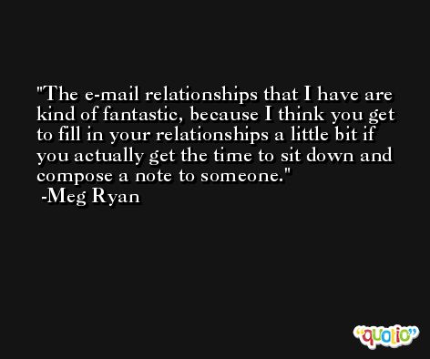 The e-mail relationships that I have are kind of fantastic, because I think you get to fill in your relationships a little bit if you actually get the time to sit down and compose a note to someone. -Meg Ryan