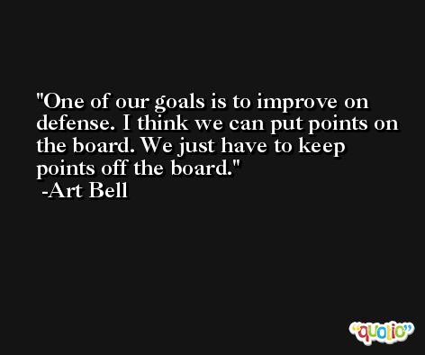One of our goals is to improve on defense. I think we can put points on the board. We just have to keep points off the board. -Art Bell