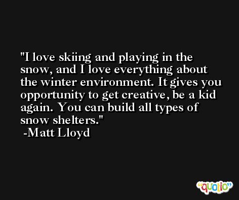 I love skiing and playing in the snow, and I love everything about the winter environment. It gives you opportunity to get creative, be a kid again. You can build all types of snow shelters. -Matt Lloyd