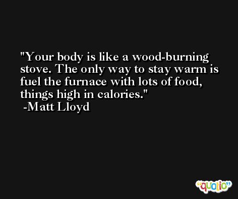 Your body is like a wood-burning stove. The only way to stay warm is fuel the furnace with lots of food, things high in calories. -Matt Lloyd