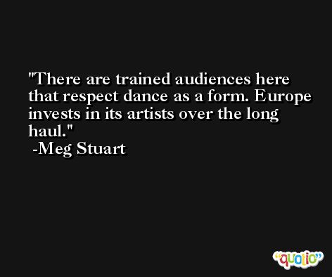 There are trained audiences here that respect dance as a form. Europe invests in its artists over the long haul. -Meg Stuart