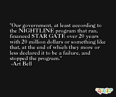 Our government, at least according to the NIGHTLINE program that ran, financed STAR GATE over 20 years with 20 million dollars or something like that, at the end of which they more or less declared it to be a failure, and stopped the program. -Art Bell