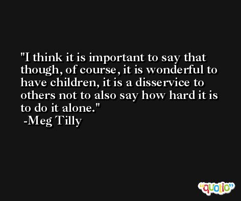 I think it is important to say that though, of course, it is wonderful to have children, it is a disservice to others not to also say how hard it is to do it alone. -Meg Tilly