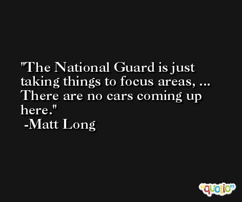 The National Guard is just taking things to focus areas, ... There are no cars coming up here. -Matt Long