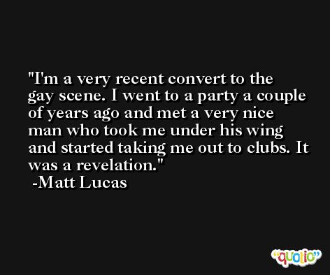 I'm a very recent convert to the gay scene. I went to a party a couple of years ago and met a very nice man who took me under his wing and started taking me out to clubs. It was a revelation. -Matt Lucas