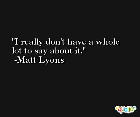 I really don't have a whole lot to say about it. -Matt Lyons