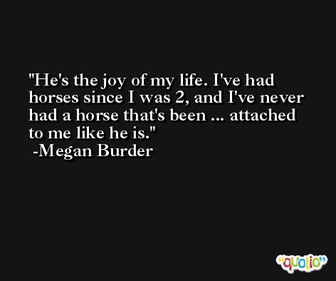 He's the joy of my life. I've had horses since I was 2, and I've never had a horse that's been ... attached to me like he is. -Megan Burder