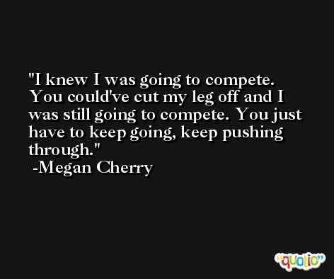 I knew I was going to compete. You could've cut my leg off and I was still going to compete. You just have to keep going, keep pushing through. -Megan Cherry