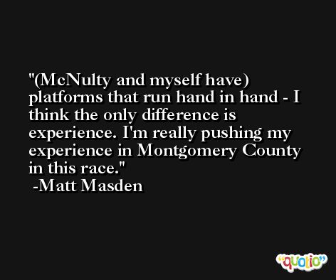 (McNulty and myself have) platforms that run hand in hand - I think the only difference is experience. I'm really pushing my experience in Montgomery County in this race. -Matt Masden