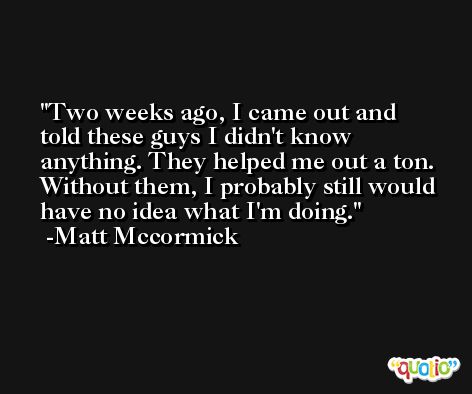 Two weeks ago, I came out and told these guys I didn't know anything. They helped me out a ton. Without them, I probably still would have no idea what I'm doing. -Matt Mccormick