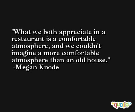 What we both appreciate in a restaurant is a comfortable atmosphere, and we couldn't imagine a more comfortable atmosphere than an old house. -Megan Knode