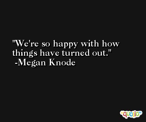 We're so happy with how things have turned out. -Megan Knode
