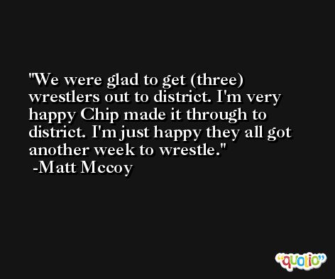 We were glad to get (three) wrestlers out to district. I'm very happy Chip made it through to district. I'm just happy they all got another week to wrestle. -Matt Mccoy