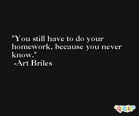 You still have to do your homework, because you never know. -Art Briles