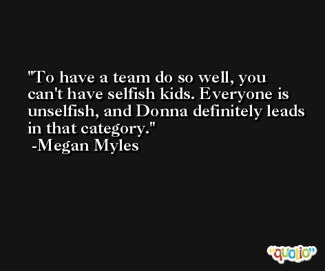 To have a team do so well, you can't have selfish kids. Everyone is unselfish, and Donna definitely leads in that category. -Megan Myles