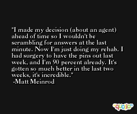 I made my decision (about an agent) ahead of time so I wouldn't be scrambling for answers at the last minute. Now I'm just doing my rehab. I had surgery to have the pins out last week, and I'm 90 percent already. It's gotten so much better in the last two weeks, it's incredible. -Matt Meinrod