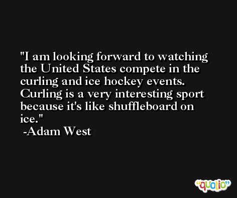 I am looking forward to watching the United States compete in the curling and ice hockey events. Curling is a very interesting sport because it's like shuffleboard on ice. -Adam West