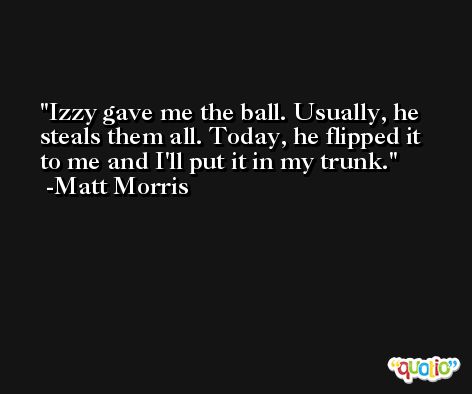 Izzy gave me the ball. Usually, he steals them all. Today, he flipped it to me and I'll put it in my trunk. -Matt Morris
